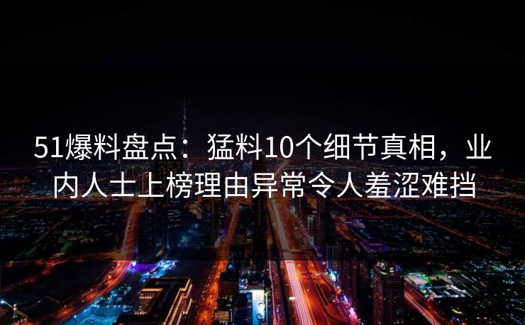 51爆料盘点：猛料10个细节真相，业内人士上榜理由异常令人羞涩难挡