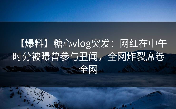 【爆料】糖心vlog突发：网红在中午时分被曝曾参与丑闻，全网炸裂席卷全网