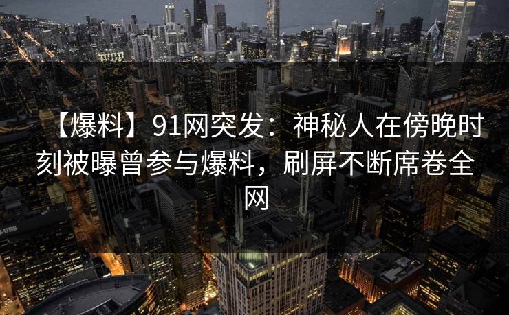 【爆料】91网突发：神秘人在傍晚时刻被曝曾参与爆料，刷屏不断席卷全网