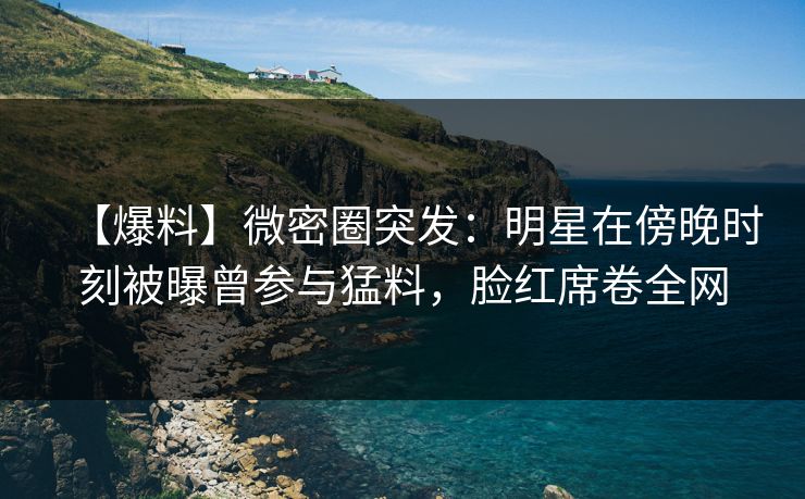 【爆料】微密圈突发：明星在傍晚时刻被曝曾参与猛料，脸红席卷全网