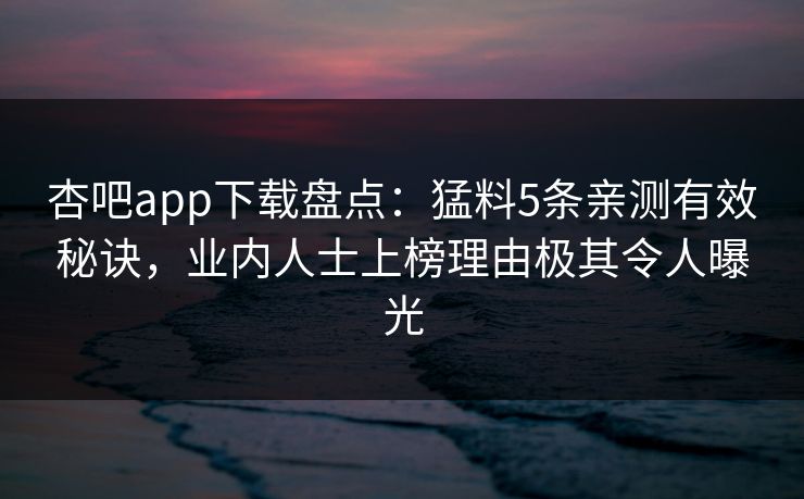 杏吧app下载盘点：猛料5条亲测有效秘诀，业内人士上榜理由极其令人曝光
