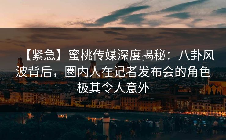 【紧急】蜜桃传媒深度揭秘：八卦风波背后，圈内人在记者发布会的角色极其令人意外
