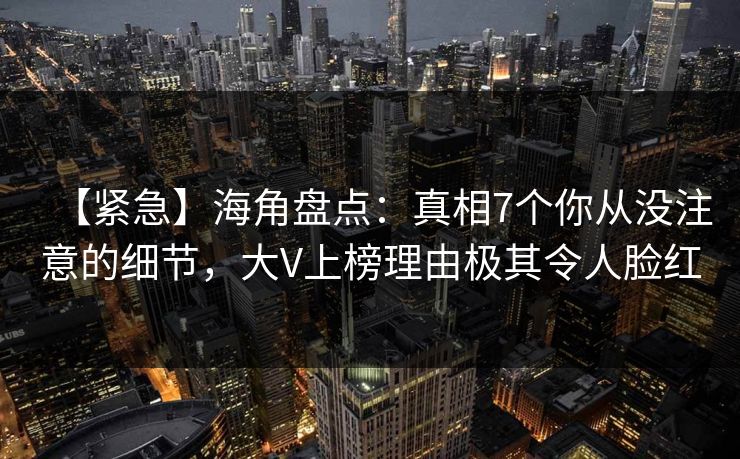 【紧急】海角盘点：真相7个你从没注意的细节，大V上榜理由极其令人脸红