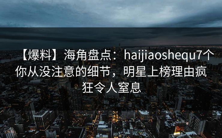 【爆料】海角盘点：haijiaoshequ7个你从没注意的细节，明星上榜理由疯狂令人窒息