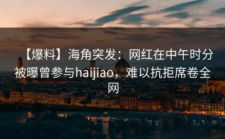 【爆料】海角突发：网红在中午时分被曝曾参与haijiao，难以抗拒席卷全网