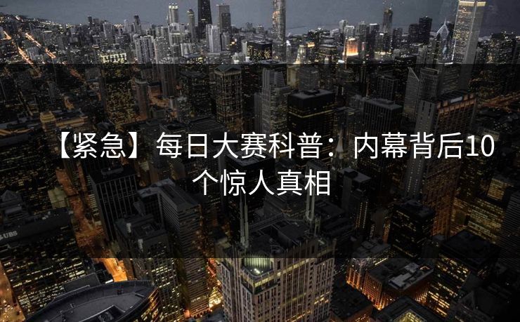 【紧急】每日大赛科普：内幕背后10个惊人真相