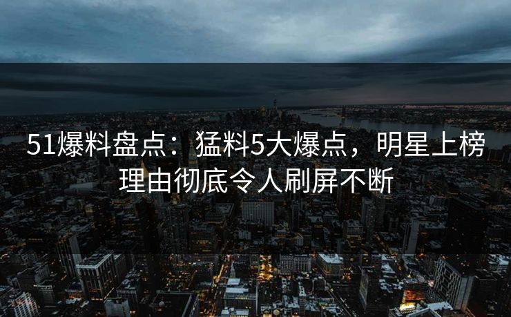 51爆料盘点：猛料5大爆点，明星上榜理由彻底令人刷屏不断