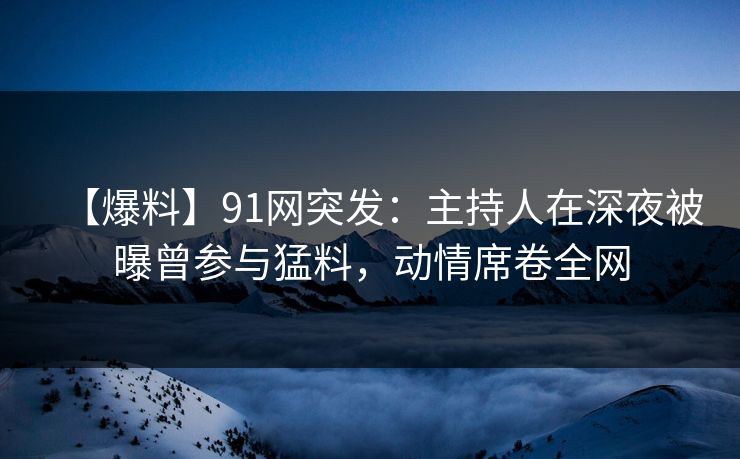 【爆料】91网突发：主持人在深夜被曝曾参与猛料，动情席卷全网
