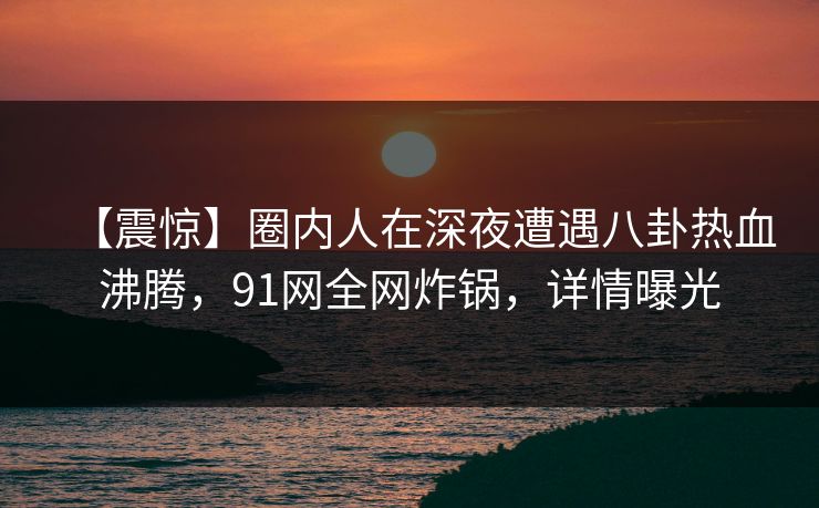【震惊】圈内人在深夜遭遇八卦热血沸腾，91网全网炸锅，详情曝光