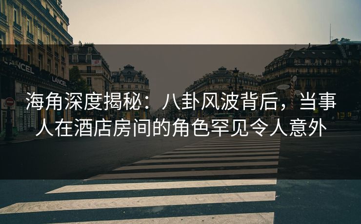 海角深度揭秘：八卦风波背后，当事人在酒店房间的角色罕见令人意外