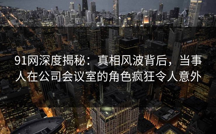 91网深度揭秘：真相风波背后，当事人在公司会议室的角色疯狂令人意外