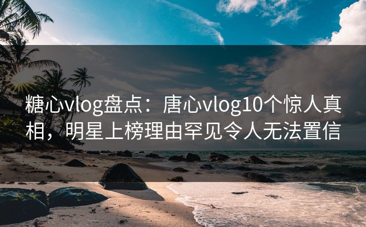 糖心vlog盘点：唐心vlog10个惊人真相，明星上榜理由罕见令人无法置信