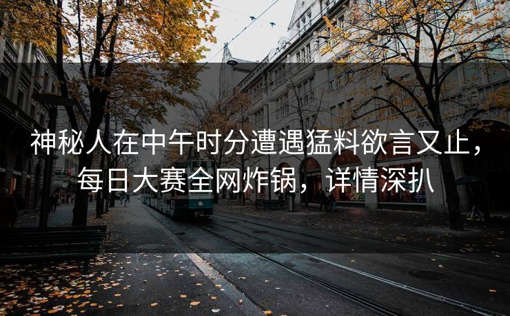 神秘人在中午时分遭遇猛料欲言又止，每日大赛全网炸锅，详情深扒