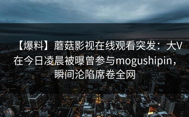 【爆料】蘑菇影视在线观看突发：大V在今日凌晨被曝曾参与mogushipin，瞬间沦陷席卷全网