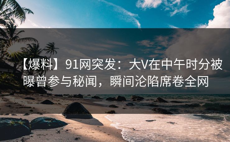 【爆料】91网突发：大V在中午时分被曝曾参与秘闻，瞬间沦陷席卷全网