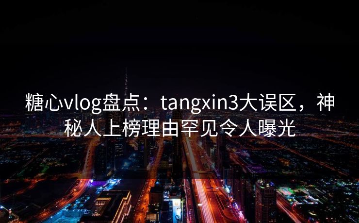 糖心vlog盘点：tangxin3大误区，神秘人上榜理由罕见令人曝光