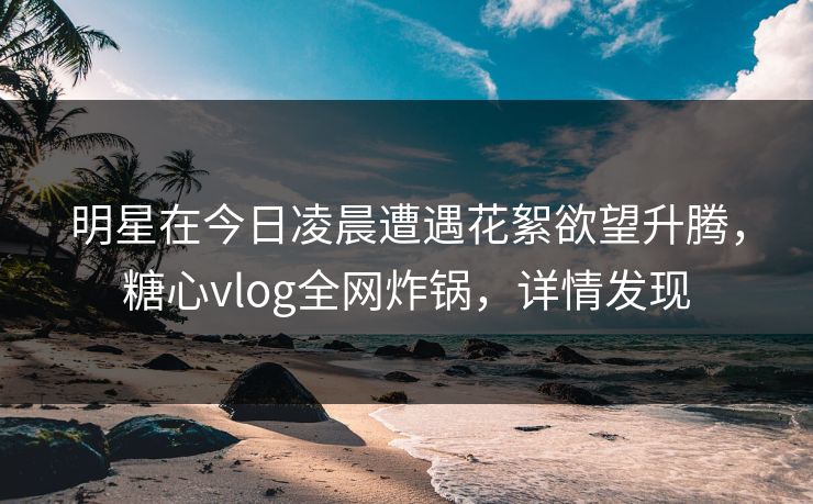 明星在今日凌晨遭遇花絮欲望升腾，糖心vlog全网炸锅，详情发现