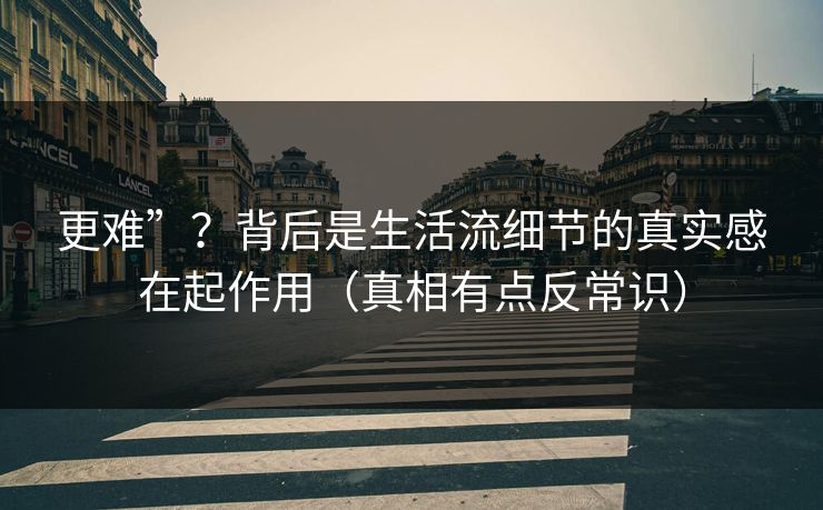 更难”？背后是生活流细节的真实感在起作用（真相有点反常识）