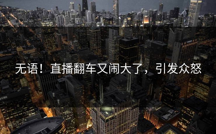 无语！直播翻车又闹大了，引发众怒