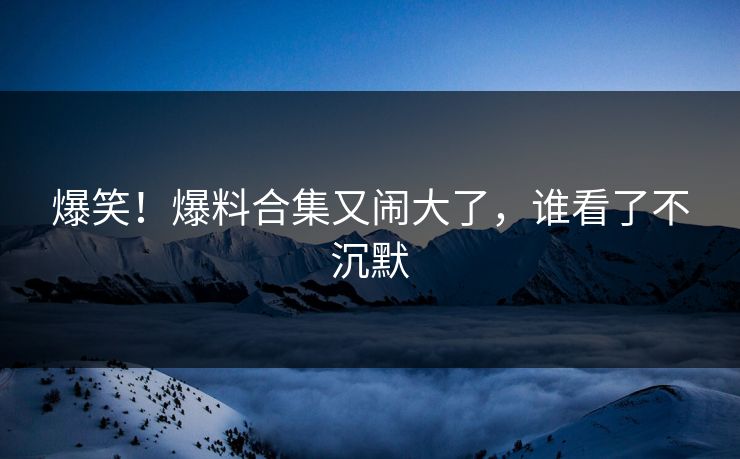 爆笑！爆料合集又闹大了，谁看了不沉默
