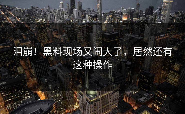 泪崩！黑料现场又闹大了，居然还有这种操作