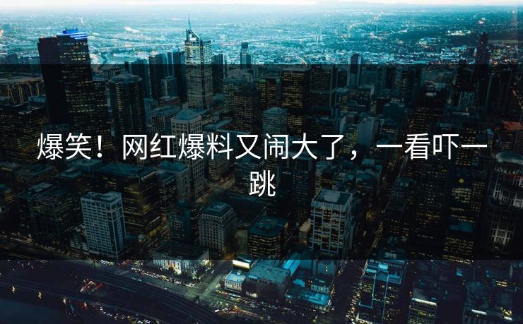 爆笑！网红爆料又闹大了，一看吓一跳