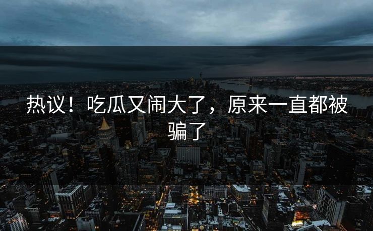热议！吃瓜又闹大了，原来一直都被骗了