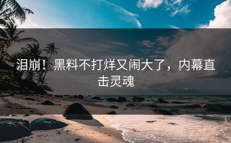 泪崩！黑料不打烊又闹大了，内幕直击灵魂