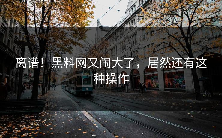 离谱！黑料网又闹大了，居然还有这种操作
