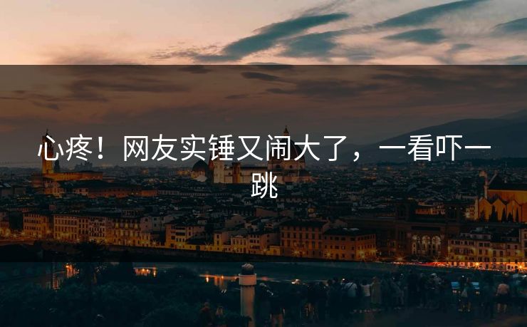 心疼！网友实锤又闹大了，一看吓一跳