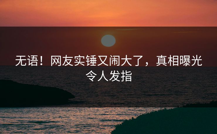 无语！网友实锤又闹大了，真相曝光令人发指
