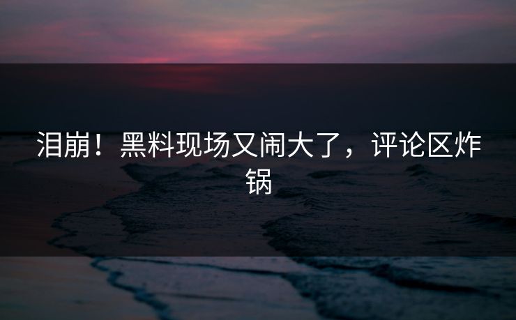 泪崩！黑料现场又闹大了，评论区炸锅