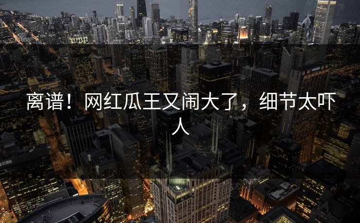 离谱！网红瓜王又闹大了，细节太吓人