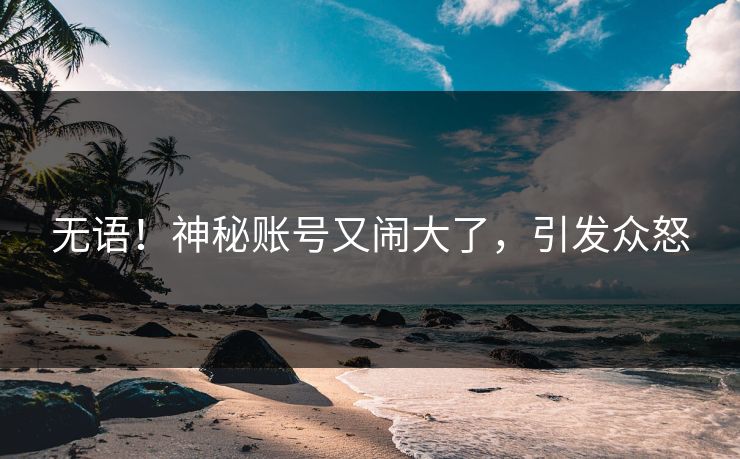 无语！神秘账号又闹大了，引发众怒