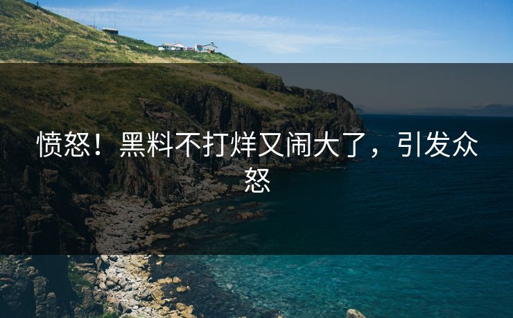 愤怒！黑料不打烊又闹大了，引发众怒