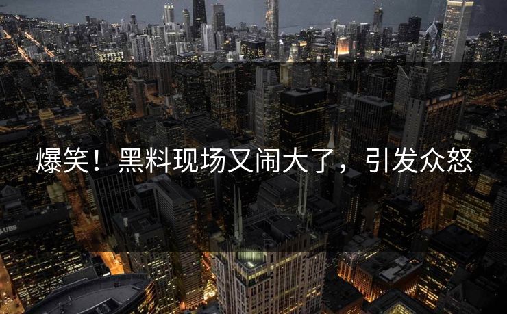 爆笑！黑料现场又闹大了，引发众怒