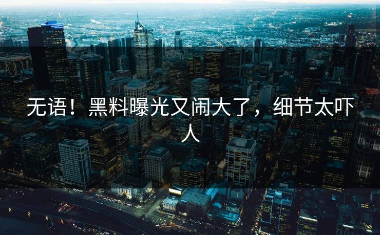 无语！黑料曝光又闹大了，细节太吓人