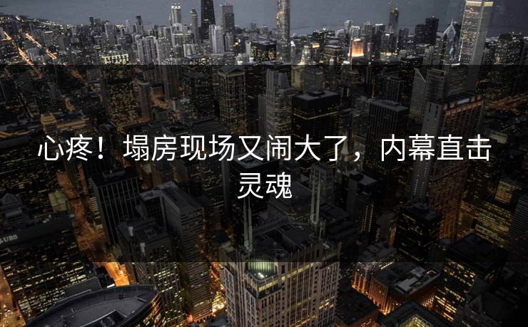 心疼！塌房现场又闹大了，内幕直击灵魂