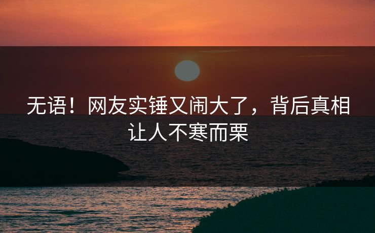 无语！网友实锤又闹大了，背后真相让人不寒而栗