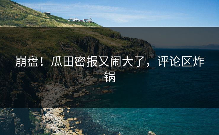 崩盘！瓜田密报又闹大了，评论区炸锅