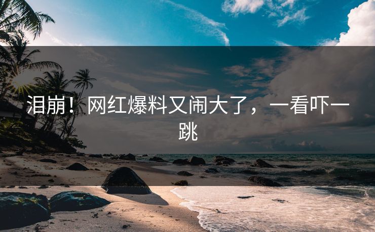 泪崩！网红爆料又闹大了，一看吓一跳