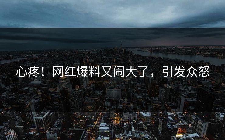 心疼！网红爆料又闹大了，引发众怒