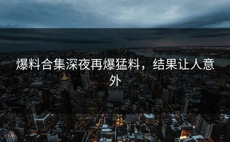 爆料合集深夜再爆猛料，结果让人意外