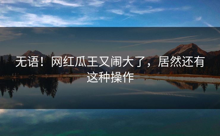 无语！网红瓜王又闹大了，居然还有这种操作