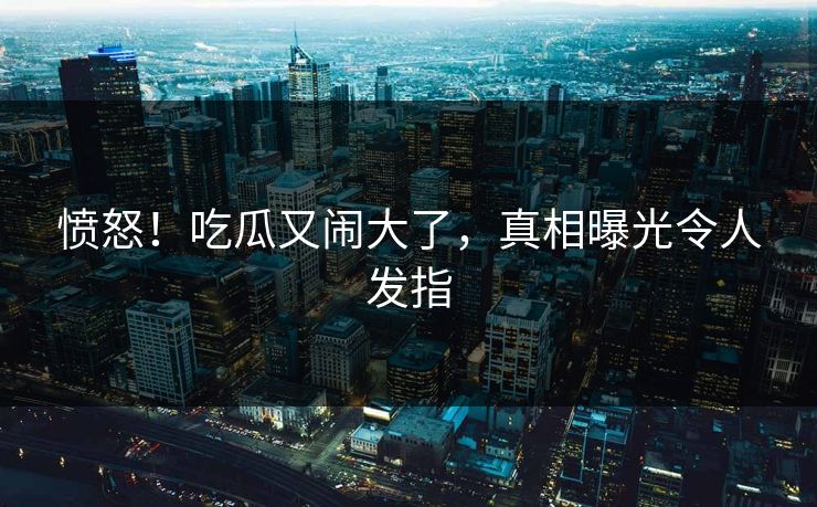 愤怒！吃瓜又闹大了，真相曝光令人发指