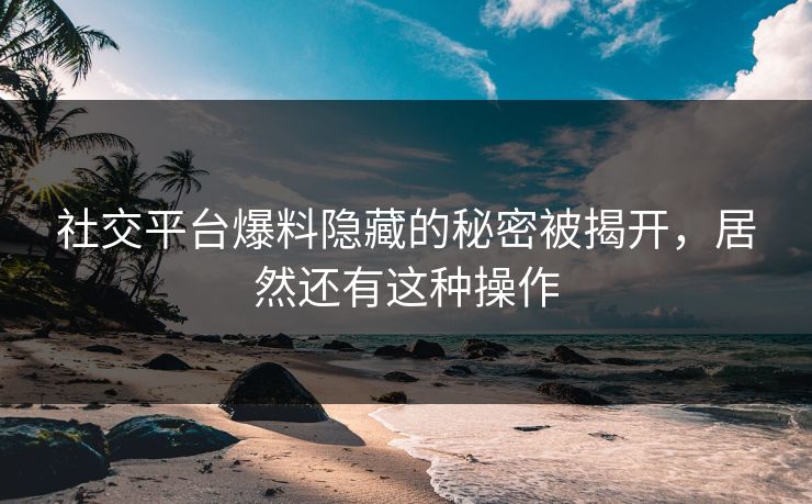 社交平台爆料隐藏的秘密被揭开，居然还有这种操作
