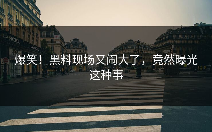 爆笑！黑料现场又闹大了，竟然曝光这种事