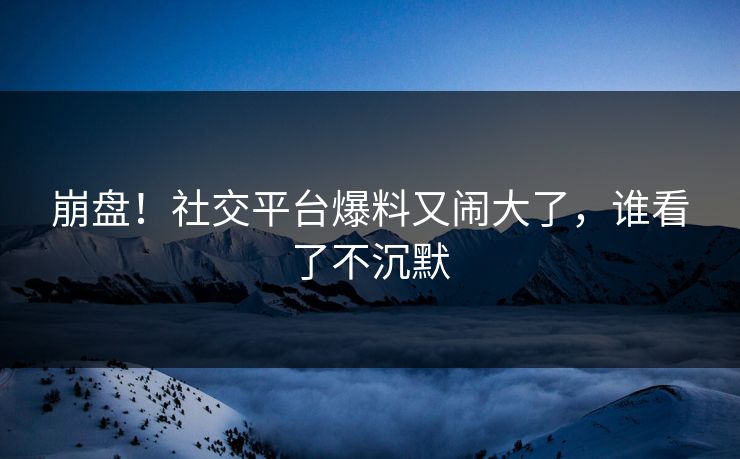 崩盘！社交平台爆料又闹大了，谁看了不沉默