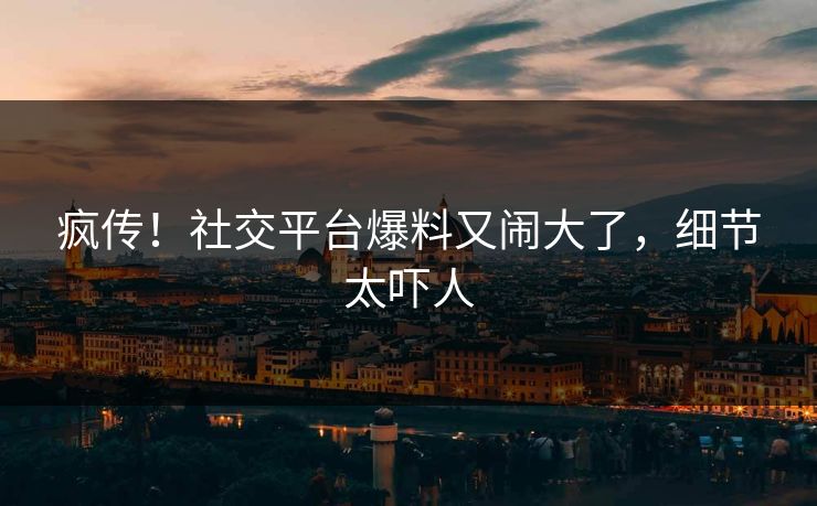 疯传！社交平台爆料又闹大了，细节太吓人