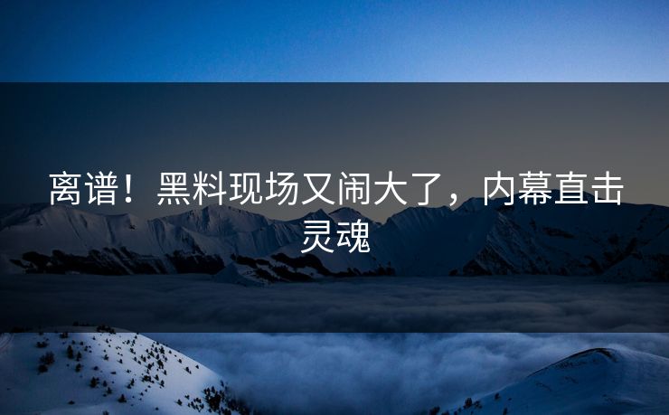 离谱！黑料现场又闹大了，内幕直击灵魂